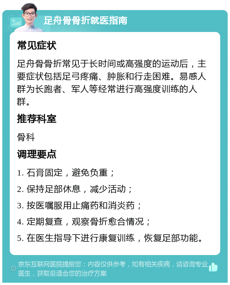 足舟骨骨折就医指南 常见症状 足舟骨骨折常见于长时间或高强度的运动后，主要症状包括足弓疼痛、肿胀和行走困难。易感人群为长跑者、军人等经常进行高强度训练的人群。 推荐科室 骨科 调理要点 1. 石膏固定，避免负重； 2. 保持足部休息，减少活动； 3. 按医嘱服用止痛药和消炎药； 4. 定期复查，观察骨折愈合情况； 5. 在医生指导下进行康复训练，恢复足部功能。