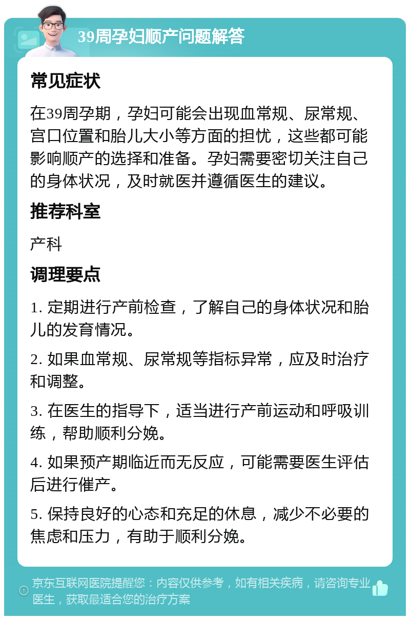 39周孕妇顺产问题解答 常见症状 在39周孕期，孕妇可能会出现血常规、尿常规、宫口位置和胎儿大小等方面的担忧，这些都可能影响顺产的选择和准备。孕妇需要密切关注自己的身体状况，及时就医并遵循医生的建议。 推荐科室 产科 调理要点 1. 定期进行产前检查，了解自己的身体状况和胎儿的发育情况。 2. 如果血常规、尿常规等指标异常，应及时治疗和调整。 3. 在医生的指导下，适当进行产前运动和呼吸训练，帮助顺利分娩。 4. 如果预产期临近而无反应，可能需要医生评估后进行催产。 5. 保持良好的心态和充足的休息，减少不必要的焦虑和压力，有助于顺利分娩。