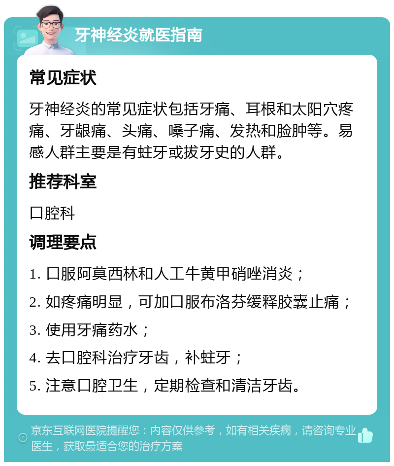 牙神经炎就医指南 常见症状 牙神经炎的常见症状包括牙痛、耳根和太阳穴疼痛、牙龈痛、头痛、嗓子痛、发热和脸肿等。易感人群主要是有蛀牙或拔牙史的人群。 推荐科室 口腔科 调理要点 1. 口服阿莫西林和人工牛黄甲硝唑消炎； 2. 如疼痛明显，可加口服布洛芬缓释胶囊止痛； 3. 使用牙痛药水； 4. 去口腔科治疗牙齿，补蛀牙； 5. 注意口腔卫生，定期检查和清洁牙齿。