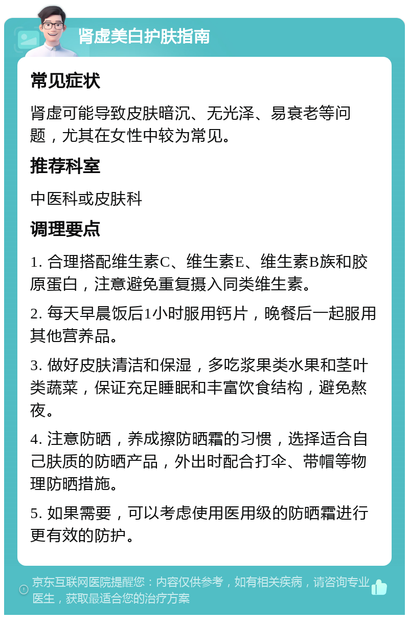 肾虚美白护肤指南 常见症状 肾虚可能导致皮肤暗沉、无光泽、易衰老等问题，尤其在女性中较为常见。 推荐科室 中医科或皮肤科 调理要点 1. 合理搭配维生素C、维生素E、维生素B族和胶原蛋白，注意避免重复摄入同类维生素。 2. 每天早晨饭后1小时服用钙片，晚餐后一起服用其他营养品。 3. 做好皮肤清洁和保湿，多吃浆果类水果和茎叶类蔬菜，保证充足睡眠和丰富饮食结构，避免熬夜。 4. 注意防晒，养成擦防晒霜的习惯，选择适合自己肤质的防晒产品，外出时配合打伞、带帽等物理防晒措施。 5. 如果需要，可以考虑使用医用级的防晒霜进行更有效的防护。