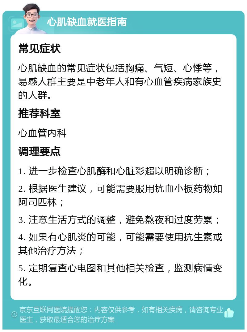 心肌缺血就医指南 常见症状 心肌缺血的常见症状包括胸痛、气短、心悸等，易感人群主要是中老年人和有心血管疾病家族史的人群。 推荐科室 心血管内科 调理要点 1. 进一步检查心肌酶和心脏彩超以明确诊断； 2. 根据医生建议，可能需要服用抗血小板药物如阿司匹林； 3. 注意生活方式的调整，避免熬夜和过度劳累； 4. 如果有心肌炎的可能，可能需要使用抗生素或其他治疗方法； 5. 定期复查心电图和其他相关检查，监测病情变化。