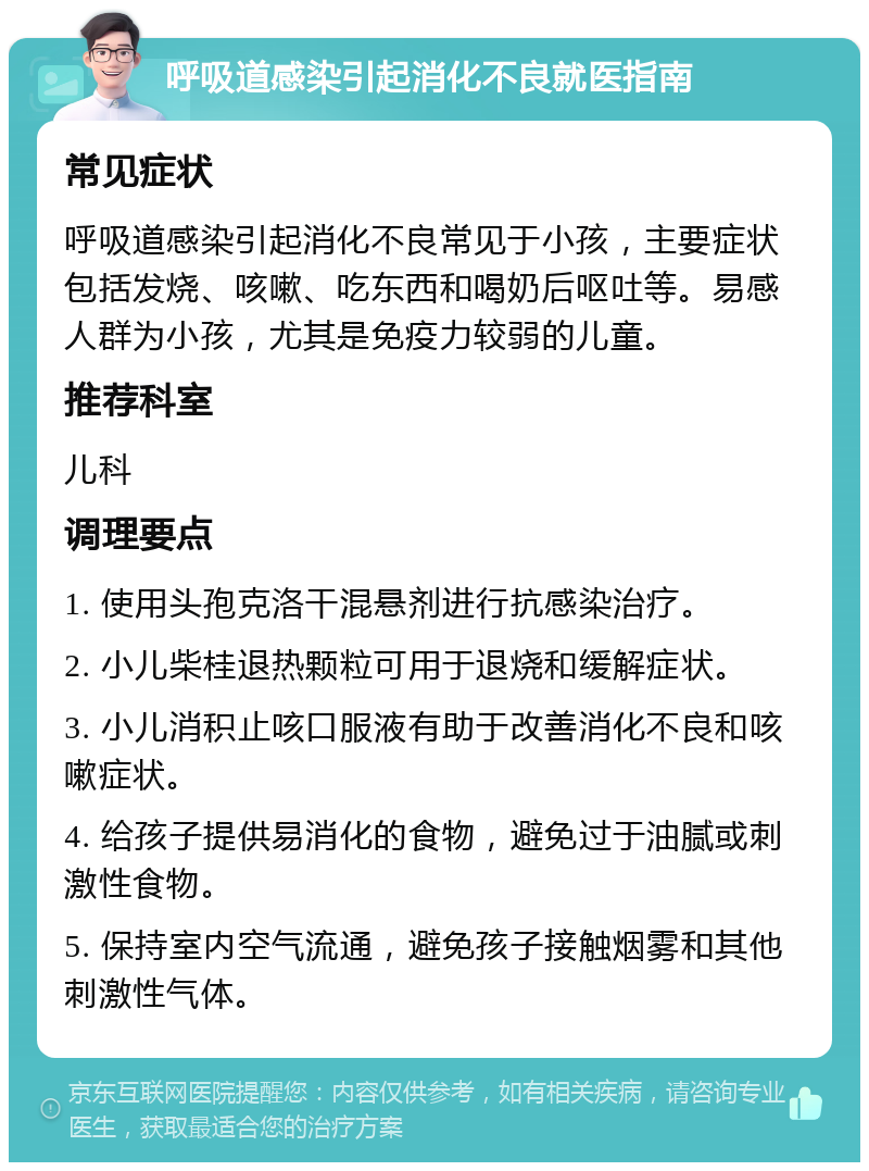 呼吸道感染引起消化不良就医指南 常见症状 呼吸道感染引起消化不良常见于小孩，主要症状包括发烧、咳嗽、吃东西和喝奶后呕吐等。易感人群为小孩，尤其是免疫力较弱的儿童。 推荐科室 儿科 调理要点 1. 使用头孢克洛干混悬剂进行抗感染治疗。 2. 小儿柴桂退热颗粒可用于退烧和缓解症状。 3. 小儿消积止咳口服液有助于改善消化不良和咳嗽症状。 4. 给孩子提供易消化的食物，避免过于油腻或刺激性食物。 5. 保持室内空气流通，避免孩子接触烟雾和其他刺激性气体。