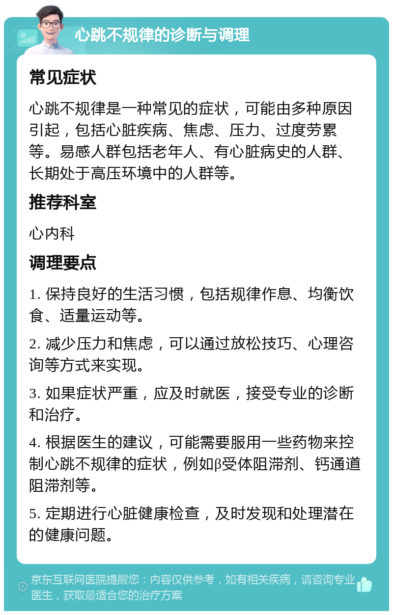 心跳不规律的诊断与调理 常见症状 心跳不规律是一种常见的症状，可能由多种原因引起，包括心脏疾病、焦虑、压力、过度劳累等。易感人群包括老年人、有心脏病史的人群、长期处于高压环境中的人群等。 推荐科室 心内科 调理要点 1. 保持良好的生活习惯，包括规律作息、均衡饮食、适量运动等。 2. 减少压力和焦虑，可以通过放松技巧、心理咨询等方式来实现。 3. 如果症状严重，应及时就医，接受专业的诊断和治疗。 4. 根据医生的建议，可能需要服用一些药物来控制心跳不规律的症状，例如β受体阻滞剂、钙通道阻滞剂等。 5. 定期进行心脏健康检查，及时发现和处理潜在的健康问题。