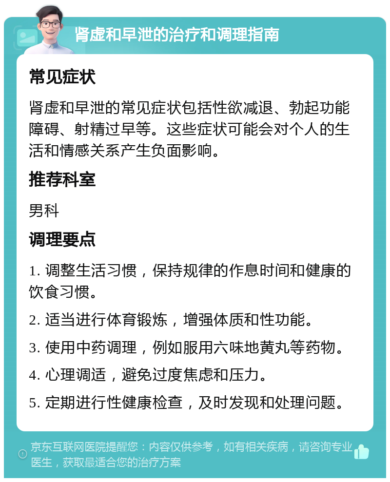 肾虚和早泄的治疗和调理指南 常见症状 肾虚和早泄的常见症状包括性欲减退、勃起功能障碍、射精过早等。这些症状可能会对个人的生活和情感关系产生负面影响。 推荐科室 男科 调理要点 1. 调整生活习惯，保持规律的作息时间和健康的饮食习惯。 2. 适当进行体育锻炼，增强体质和性功能。 3. 使用中药调理，例如服用六味地黄丸等药物。 4. 心理调适，避免过度焦虑和压力。 5. 定期进行性健康检查，及时发现和处理问题。