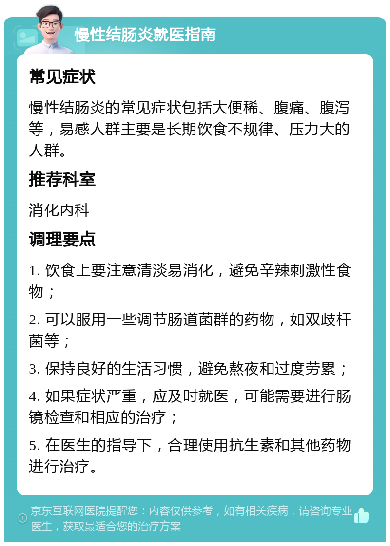 慢性结肠炎就医指南 常见症状 慢性结肠炎的常见症状包括大便稀、腹痛、腹泻等，易感人群主要是长期饮食不规律、压力大的人群。 推荐科室 消化内科 调理要点 1. 饮食上要注意清淡易消化，避免辛辣刺激性食物； 2. 可以服用一些调节肠道菌群的药物，如双歧杆菌等； 3. 保持良好的生活习惯，避免熬夜和过度劳累； 4. 如果症状严重，应及时就医，可能需要进行肠镜检查和相应的治疗； 5. 在医生的指导下，合理使用抗生素和其他药物进行治疗。