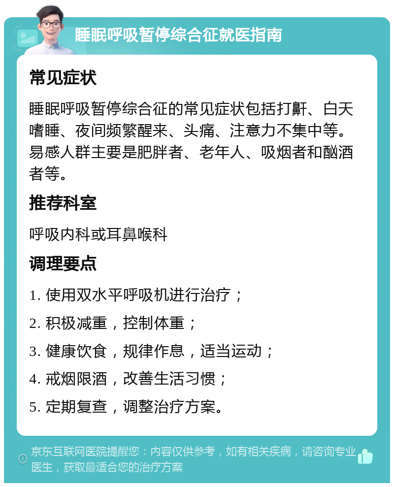 睡眠呼吸暂停综合征就医指南 常见症状 睡眠呼吸暂停综合征的常见症状包括打鼾、白天嗜睡、夜间频繁醒来、头痛、注意力不集中等。易感人群主要是肥胖者、老年人、吸烟者和酗酒者等。 推荐科室 呼吸内科或耳鼻喉科 调理要点 1. 使用双水平呼吸机进行治疗； 2. 积极减重，控制体重； 3. 健康饮食，规律作息，适当运动； 4. 戒烟限酒，改善生活习惯； 5. 定期复查，调整治疗方案。