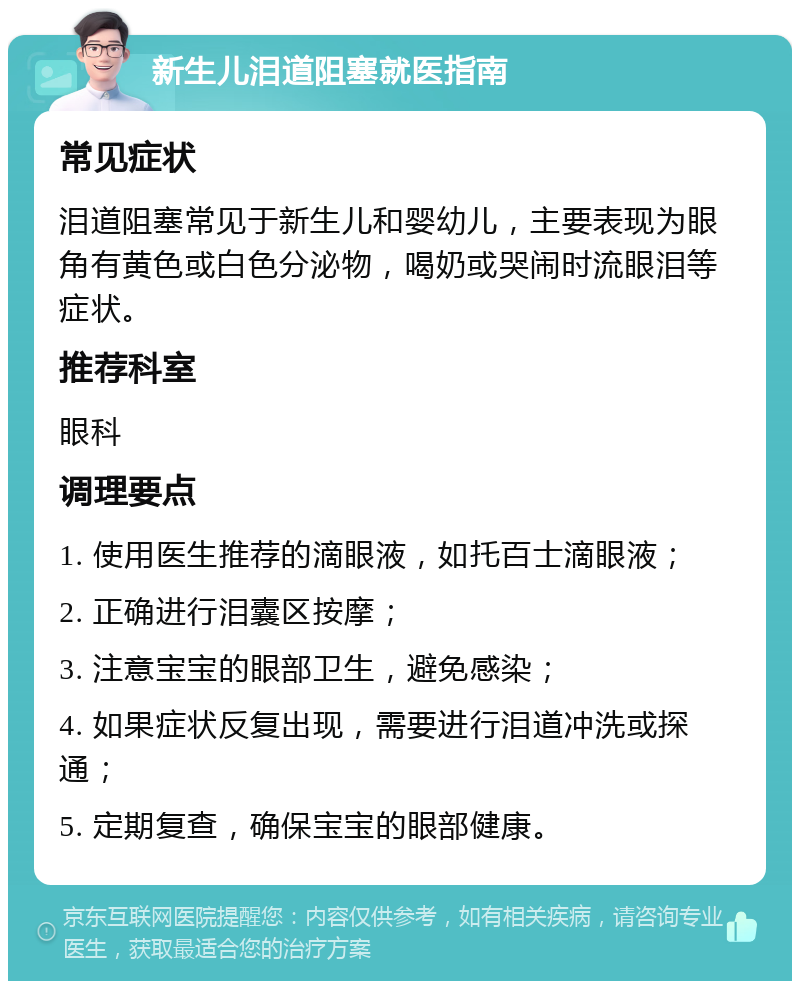 新生儿泪道阻塞就医指南 常见症状 泪道阻塞常见于新生儿和婴幼儿，主要表现为眼角有黄色或白色分泌物，喝奶或哭闹时流眼泪等症状。 推荐科室 眼科 调理要点 1. 使用医生推荐的滴眼液，如托百士滴眼液； 2. 正确进行泪囊区按摩； 3. 注意宝宝的眼部卫生，避免感染； 4. 如果症状反复出现，需要进行泪道冲洗或探通； 5. 定期复查，确保宝宝的眼部健康。