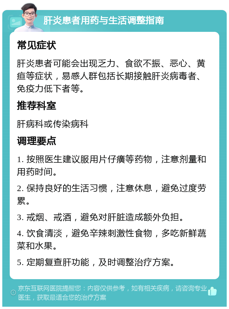 肝炎患者用药与生活调整指南 常见症状 肝炎患者可能会出现乏力、食欲不振、恶心、黄疸等症状，易感人群包括长期接触肝炎病毒者、免疫力低下者等。 推荐科室 肝病科或传染病科 调理要点 1. 按照医生建议服用片仔癀等药物，注意剂量和用药时间。 2. 保持良好的生活习惯，注意休息，避免过度劳累。 3. 戒烟、戒酒，避免对肝脏造成额外负担。 4. 饮食清淡，避免辛辣刺激性食物，多吃新鲜蔬菜和水果。 5. 定期复查肝功能，及时调整治疗方案。