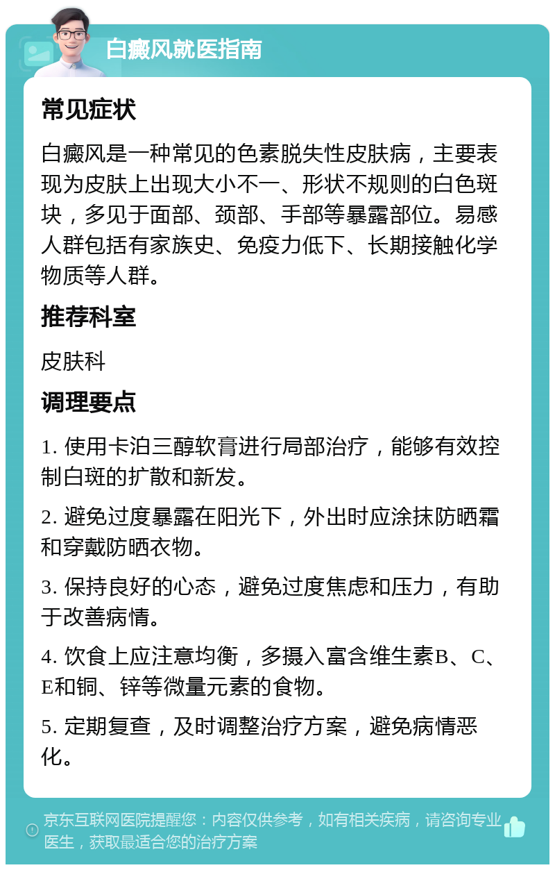 白癜风就医指南 常见症状 白癜风是一种常见的色素脱失性皮肤病，主要表现为皮肤上出现大小不一、形状不规则的白色斑块，多见于面部、颈部、手部等暴露部位。易感人群包括有家族史、免疫力低下、长期接触化学物质等人群。 推荐科室 皮肤科 调理要点 1. 使用卡泊三醇软膏进行局部治疗，能够有效控制白斑的扩散和新发。 2. 避免过度暴露在阳光下，外出时应涂抹防晒霜和穿戴防晒衣物。 3. 保持良好的心态，避免过度焦虑和压力，有助于改善病情。 4. 饮食上应注意均衡，多摄入富含维生素B、C、E和铜、锌等微量元素的食物。 5. 定期复查，及时调整治疗方案，避免病情恶化。