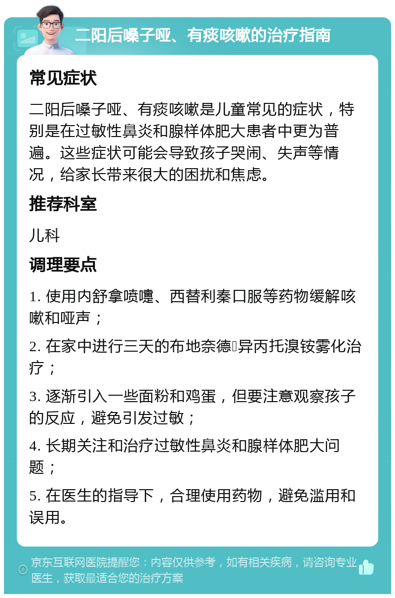 二阳后嗓子哑、有痰咳嗽的治疗指南 常见症状 二阳后嗓子哑、有痰咳嗽是儿童常见的症状，特别是在过敏性鼻炎和腺样体肥大患者中更为普遍。这些症状可能会导致孩子哭闹、失声等情况，给家长带来很大的困扰和焦虑。 推荐科室 儿科 调理要点 1. 使用内舒拿喷嚏、西替利秦口服等药物缓解咳嗽和哑声； 2. 在家中进行三天的布地奈德➕异丙托溴铵雾化治疗； 3. 逐渐引入一些面粉和鸡蛋，但要注意观察孩子的反应，避免引发过敏； 4. 长期关注和治疗过敏性鼻炎和腺样体肥大问题； 5. 在医生的指导下，合理使用药物，避免滥用和误用。