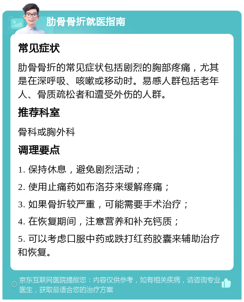 肋骨骨折就医指南 常见症状 肋骨骨折的常见症状包括剧烈的胸部疼痛，尤其是在深呼吸、咳嗽或移动时。易感人群包括老年人、骨质疏松者和遭受外伤的人群。 推荐科室 骨科或胸外科 调理要点 1. 保持休息，避免剧烈活动； 2. 使用止痛药如布洛芬来缓解疼痛； 3. 如果骨折较严重，可能需要手术治疗； 4. 在恢复期间，注意营养和补充钙质； 5. 可以考虑口服中药或跌打红药胶囊来辅助治疗和恢复。