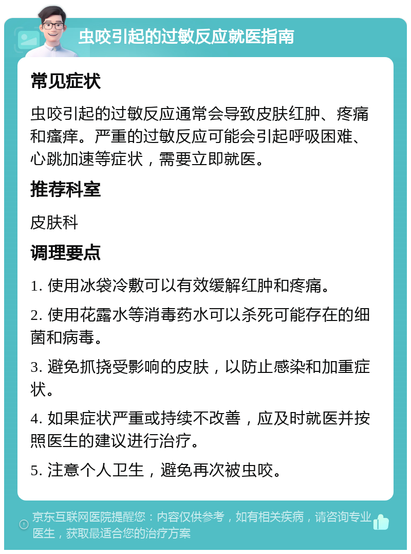 虫咬引起的过敏反应就医指南 常见症状 虫咬引起的过敏反应通常会导致皮肤红肿、疼痛和瘙痒。严重的过敏反应可能会引起呼吸困难、心跳加速等症状，需要立即就医。 推荐科室 皮肤科 调理要点 1. 使用冰袋冷敷可以有效缓解红肿和疼痛。 2. 使用花露水等消毒药水可以杀死可能存在的细菌和病毒。 3. 避免抓挠受影响的皮肤，以防止感染和加重症状。 4. 如果症状严重或持续不改善，应及时就医并按照医生的建议进行治疗。 5. 注意个人卫生，避免再次被虫咬。