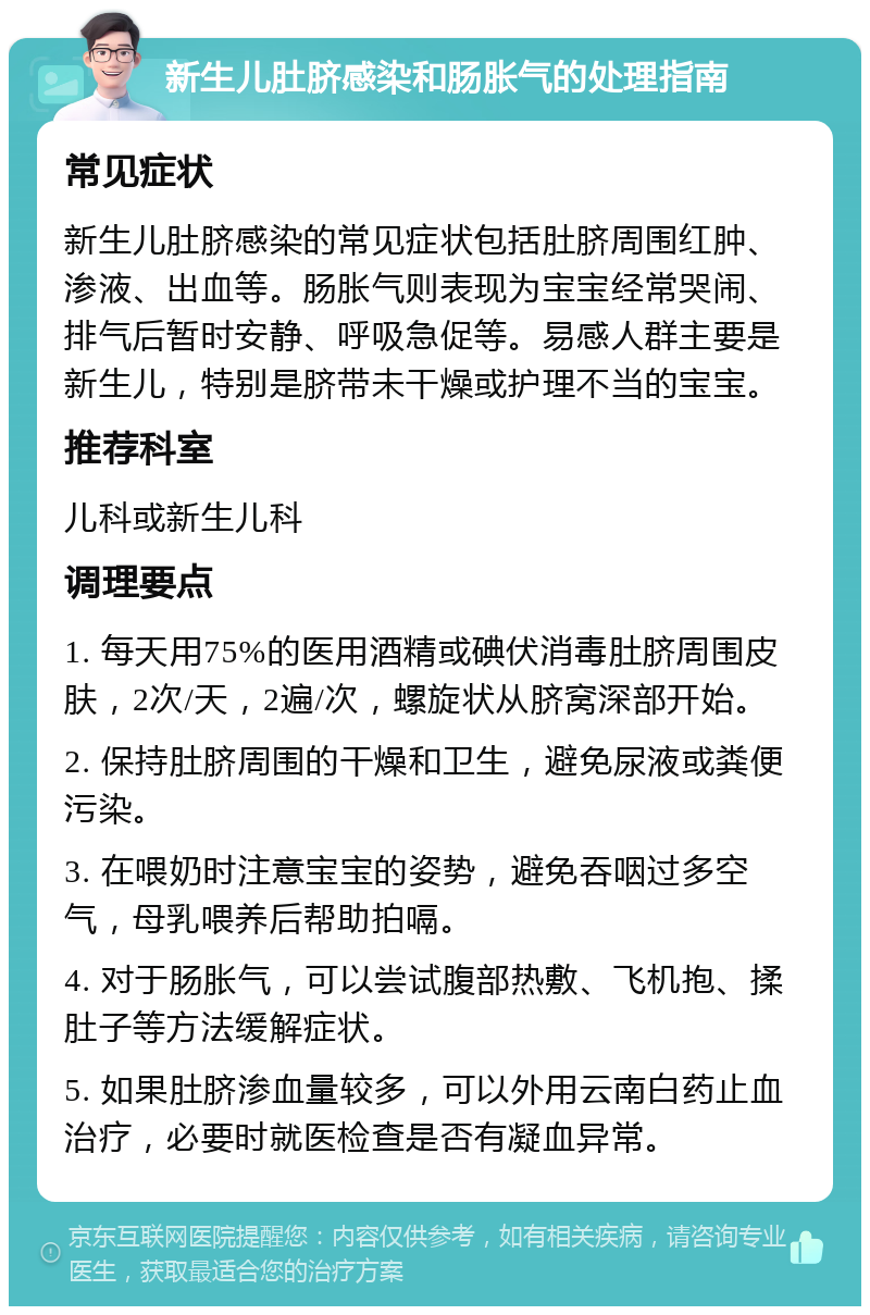 新生儿肚脐感染和肠胀气的处理指南 常见症状 新生儿肚脐感染的常见症状包括肚脐周围红肿、渗液、出血等。肠胀气则表现为宝宝经常哭闹、排气后暂时安静、呼吸急促等。易感人群主要是新生儿，特别是脐带未干燥或护理不当的宝宝。 推荐科室 儿科或新生儿科 调理要点 1. 每天用75%的医用酒精或碘伏消毒肚脐周围皮肤，2次/天，2遍/次，螺旋状从脐窝深部开始。 2. 保持肚脐周围的干燥和卫生，避免尿液或粪便污染。 3. 在喂奶时注意宝宝的姿势，避免吞咽过多空气，母乳喂养后帮助拍嗝。 4. 对于肠胀气，可以尝试腹部热敷、飞机抱、揉肚子等方法缓解症状。 5. 如果肚脐渗血量较多，可以外用云南白药止血治疗，必要时就医检查是否有凝血异常。