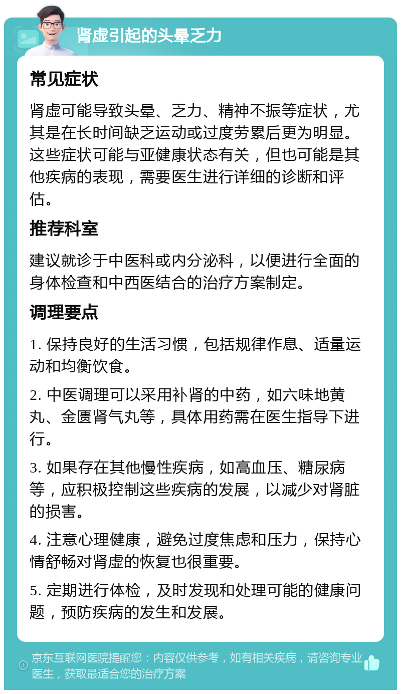 肾虚引起的头晕乏力 常见症状 肾虚可能导致头晕、乏力、精神不振等症状，尤其是在长时间缺乏运动或过度劳累后更为明显。这些症状可能与亚健康状态有关，但也可能是其他疾病的表现，需要医生进行详细的诊断和评估。 推荐科室 建议就诊于中医科或内分泌科，以便进行全面的身体检查和中西医结合的治疗方案制定。 调理要点 1. 保持良好的生活习惯，包括规律作息、适量运动和均衡饮食。 2. 中医调理可以采用补肾的中药，如六味地黄丸、金匮肾气丸等，具体用药需在医生指导下进行。 3. 如果存在其他慢性疾病，如高血压、糖尿病等，应积极控制这些疾病的发展，以减少对肾脏的损害。 4. 注意心理健康，避免过度焦虑和压力，保持心情舒畅对肾虚的恢复也很重要。 5. 定期进行体检，及时发现和处理可能的健康问题，预防疾病的发生和发展。