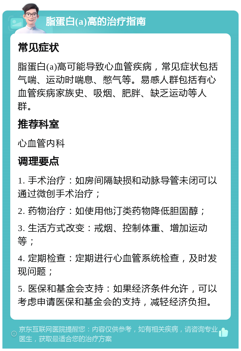 脂蛋白(a)高的治疗指南 常见症状 脂蛋白(a)高可能导致心血管疾病，常见症状包括气喘、运动时喘息、憋气等。易感人群包括有心血管疾病家族史、吸烟、肥胖、缺乏运动等人群。 推荐科室 心血管内科 调理要点 1. 手术治疗：如房间隔缺损和动脉导管未闭可以通过微创手术治疗； 2. 药物治疗：如使用他汀类药物降低胆固醇； 3. 生活方式改变：戒烟、控制体重、增加运动等； 4. 定期检查：定期进行心血管系统检查，及时发现问题； 5. 医保和基金会支持：如果经济条件允许，可以考虑申请医保和基金会的支持，减轻经济负担。