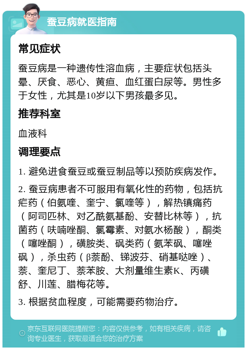 蚕豆病就医指南 常见症状 蚕豆病是一种遗传性溶血病，主要症状包括头晕、厌食、恶心、黄疸、血红蛋白尿等。男性多于女性，尤其是10岁以下男孩最多见。 推荐科室 血液科 调理要点 1. 避免进食蚕豆或蚕豆制品等以预防疾病发作。 2. 蚕豆病患者不可服用有氧化性的药物，包括抗疟药（伯氨喹、奎宁、氯喹等），解热镇痛药（阿司匹林、对乙酰氨基酚、安替比林等），抗菌药（呋喃唑酮、氯霉素、对氨水杨酸），酮类（噻唑酮），磺胺类、砜类药（氨苯砜、噻唑砜），杀虫药（β萘酚、锑波芬、硝基哒唑）、萘、奎尼丁、萘苯胺、大剂量维生素K、丙磺舒、川莲、腊梅花等。 3. 根据贫血程度，可能需要药物治疗。