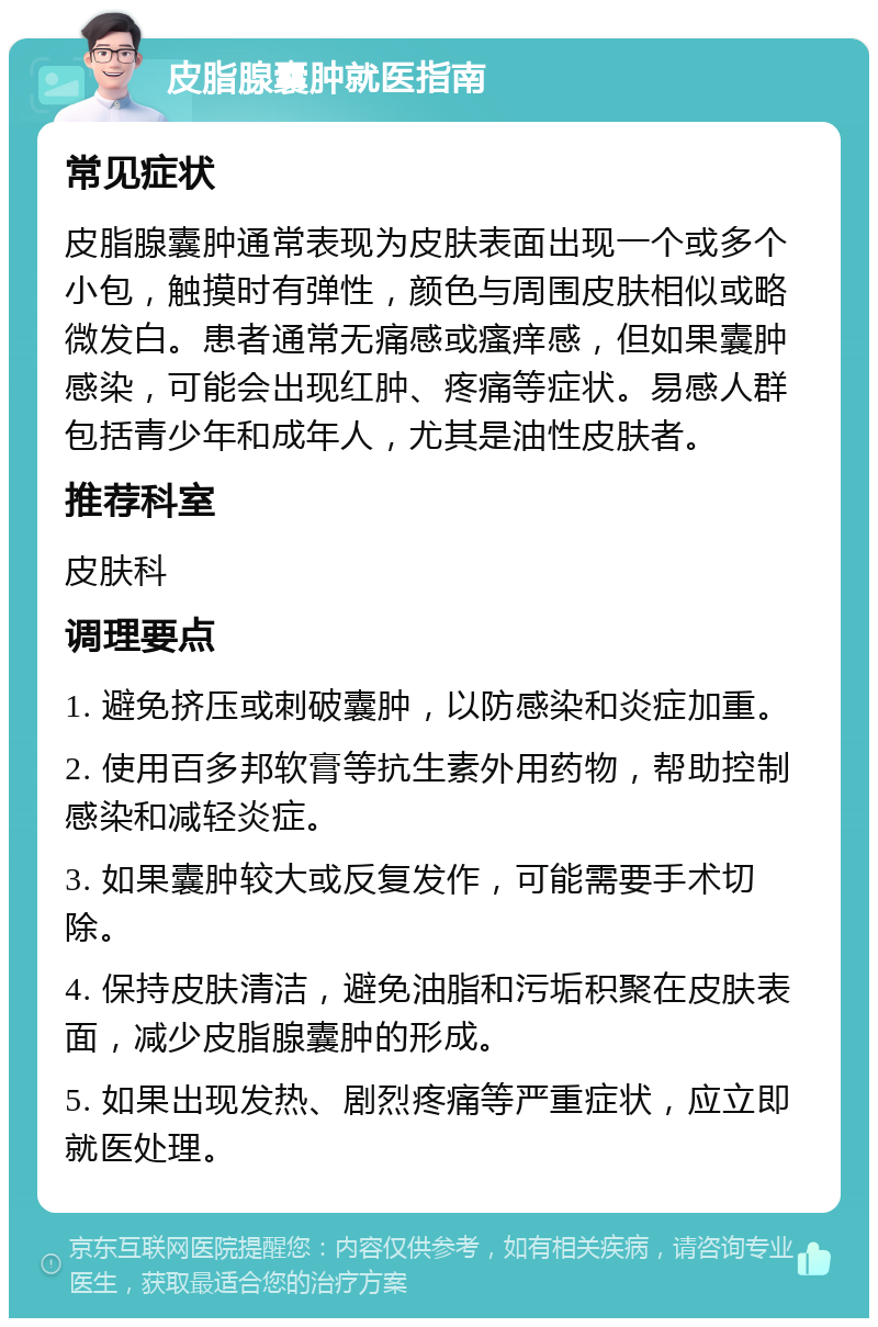 皮脂腺囊肿就医指南 常见症状 皮脂腺囊肿通常表现为皮肤表面出现一个或多个小包，触摸时有弹性，颜色与周围皮肤相似或略微发白。患者通常无痛感或瘙痒感，但如果囊肿感染，可能会出现红肿、疼痛等症状。易感人群包括青少年和成年人，尤其是油性皮肤者。 推荐科室 皮肤科 调理要点 1. 避免挤压或刺破囊肿，以防感染和炎症加重。 2. 使用百多邦软膏等抗生素外用药物，帮助控制感染和减轻炎症。 3. 如果囊肿较大或反复发作，可能需要手术切除。 4. 保持皮肤清洁，避免油脂和污垢积聚在皮肤表面，减少皮脂腺囊肿的形成。 5. 如果出现发热、剧烈疼痛等严重症状，应立即就医处理。