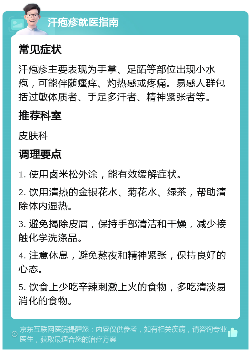 汗疱疹就医指南 常见症状 汗疱疹主要表现为手掌、足跖等部位出现小水疱，可能伴随瘙痒、灼热感或疼痛。易感人群包括过敏体质者、手足多汗者、精神紧张者等。 推荐科室 皮肤科 调理要点 1. 使用卤米松外涂，能有效缓解症状。 2. 饮用清热的金银花水、菊花水、绿茶，帮助清除体内湿热。 3. 避免揭除皮屑，保持手部清洁和干燥，减少接触化学洗涤品。 4. 注意休息，避免熬夜和精神紧张，保持良好的心态。 5. 饮食上少吃辛辣刺激上火的食物，多吃清淡易消化的食物。