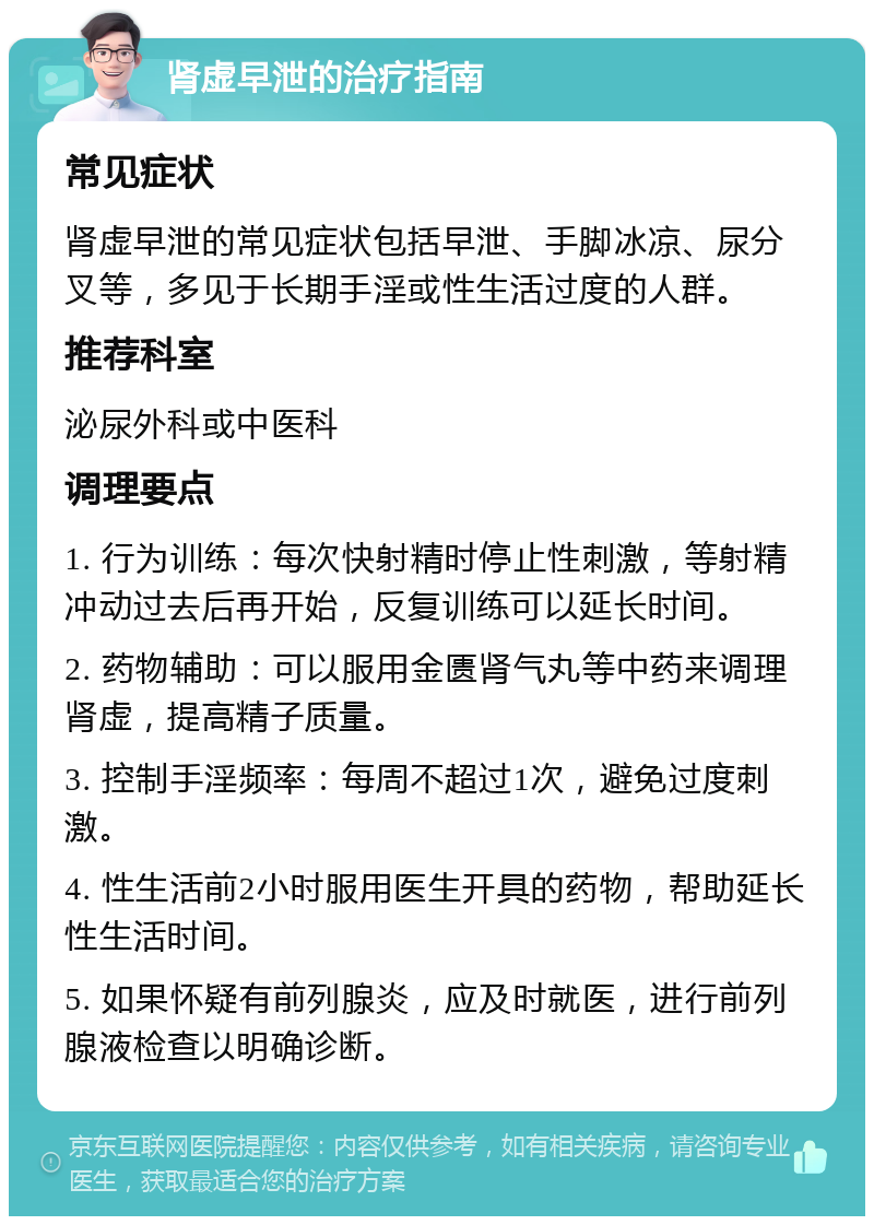 肾虚早泄的治疗指南 常见症状 肾虚早泄的常见症状包括早泄、手脚冰凉、尿分叉等，多见于长期手淫或性生活过度的人群。 推荐科室 泌尿外科或中医科 调理要点 1. 行为训练：每次快射精时停止性刺激，等射精冲动过去后再开始，反复训练可以延长时间。 2. 药物辅助：可以服用金匮肾气丸等中药来调理肾虚，提高精子质量。 3. 控制手淫频率：每周不超过1次，避免过度刺激。 4. 性生活前2小时服用医生开具的药物，帮助延长性生活时间。 5. 如果怀疑有前列腺炎，应及时就医，进行前列腺液检查以明确诊断。