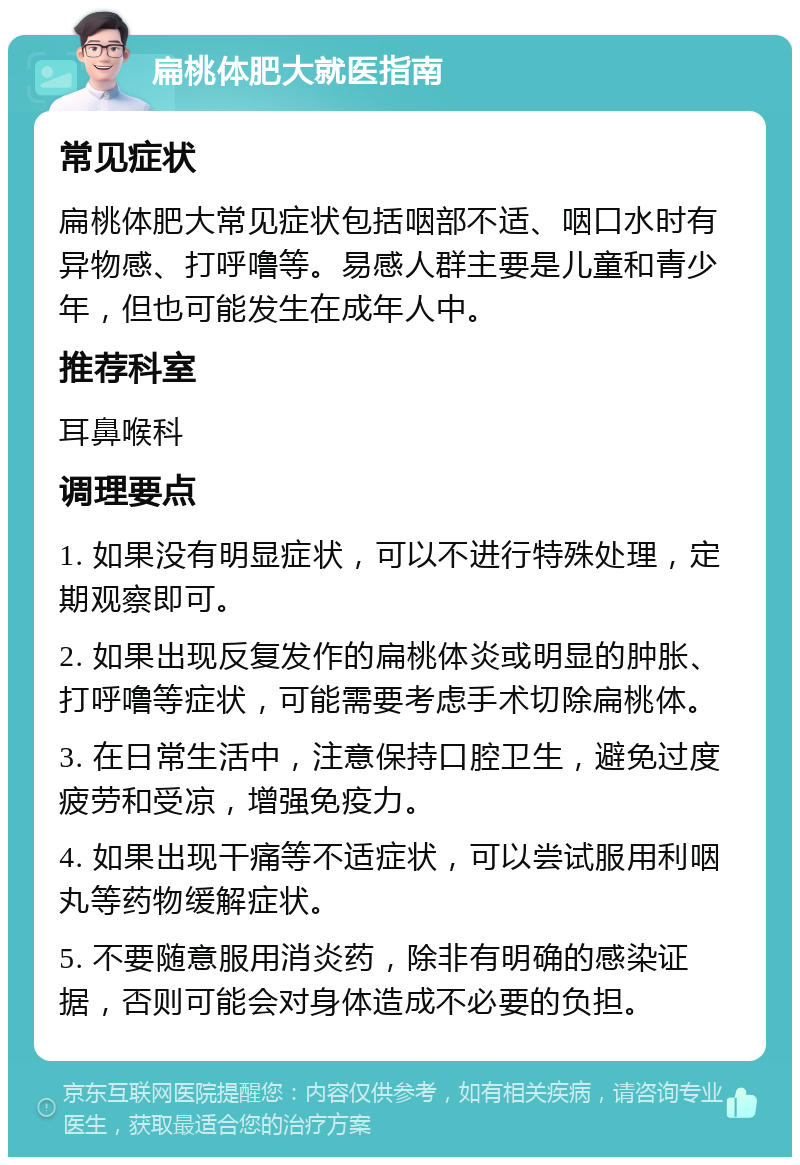 扁桃体肥大就医指南 常见症状 扁桃体肥大常见症状包括咽部不适、咽口水时有异物感、打呼噜等。易感人群主要是儿童和青少年，但也可能发生在成年人中。 推荐科室 耳鼻喉科 调理要点 1. 如果没有明显症状，可以不进行特殊处理，定期观察即可。 2. 如果出现反复发作的扁桃体炎或明显的肿胀、打呼噜等症状，可能需要考虑手术切除扁桃体。 3. 在日常生活中，注意保持口腔卫生，避免过度疲劳和受凉，增强免疫力。 4. 如果出现干痛等不适症状，可以尝试服用利咽丸等药物缓解症状。 5. 不要随意服用消炎药，除非有明确的感染证据，否则可能会对身体造成不必要的负担。