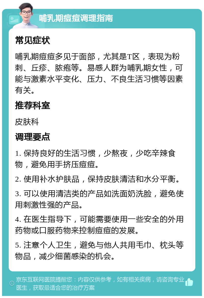 哺乳期痘痘调理指南 常见症状 哺乳期痘痘多见于面部，尤其是T区，表现为粉刺、丘疹、脓疱等。易感人群为哺乳期女性，可能与激素水平变化、压力、不良生活习惯等因素有关。 推荐科室 皮肤科 调理要点 1. 保持良好的生活习惯，少熬夜，少吃辛辣食物，避免用手挤压痘痘。 2. 使用补水护肤品，保持皮肤清洁和水分平衡。 3. 可以使用清洁类的产品如洗面奶洗脸，避免使用刺激性强的产品。 4. 在医生指导下，可能需要使用一些安全的外用药物或口服药物来控制痘痘的发展。 5. 注意个人卫生，避免与他人共用毛巾、枕头等物品，减少细菌感染的机会。