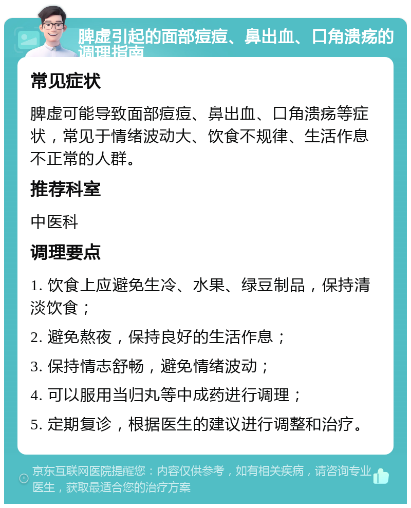 脾虚引起的面部痘痘、鼻出血、口角溃疡的调理指南 常见症状 脾虚可能导致面部痘痘、鼻出血、口角溃疡等症状，常见于情绪波动大、饮食不规律、生活作息不正常的人群。 推荐科室 中医科 调理要点 1. 饮食上应避免生冷、水果、绿豆制品，保持清淡饮食； 2. 避免熬夜，保持良好的生活作息； 3. 保持情志舒畅，避免情绪波动； 4. 可以服用当归丸等中成药进行调理； 5. 定期复诊，根据医生的建议进行调整和治疗。