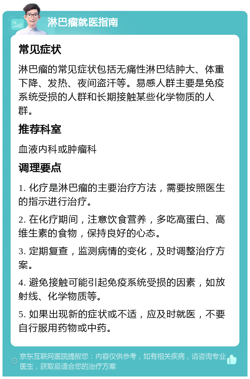 淋巴瘤就医指南 常见症状 淋巴瘤的常见症状包括无痛性淋巴结肿大、体重下降、发热、夜间盗汗等。易感人群主要是免疫系统受损的人群和长期接触某些化学物质的人群。 推荐科室 血液内科或肿瘤科 调理要点 1. 化疗是淋巴瘤的主要治疗方法，需要按照医生的指示进行治疗。 2. 在化疗期间，注意饮食营养，多吃高蛋白、高维生素的食物，保持良好的心态。 3. 定期复查，监测病情的变化，及时调整治疗方案。 4. 避免接触可能引起免疫系统受损的因素，如放射线、化学物质等。 5. 如果出现新的症状或不适，应及时就医，不要自行服用药物或中药。