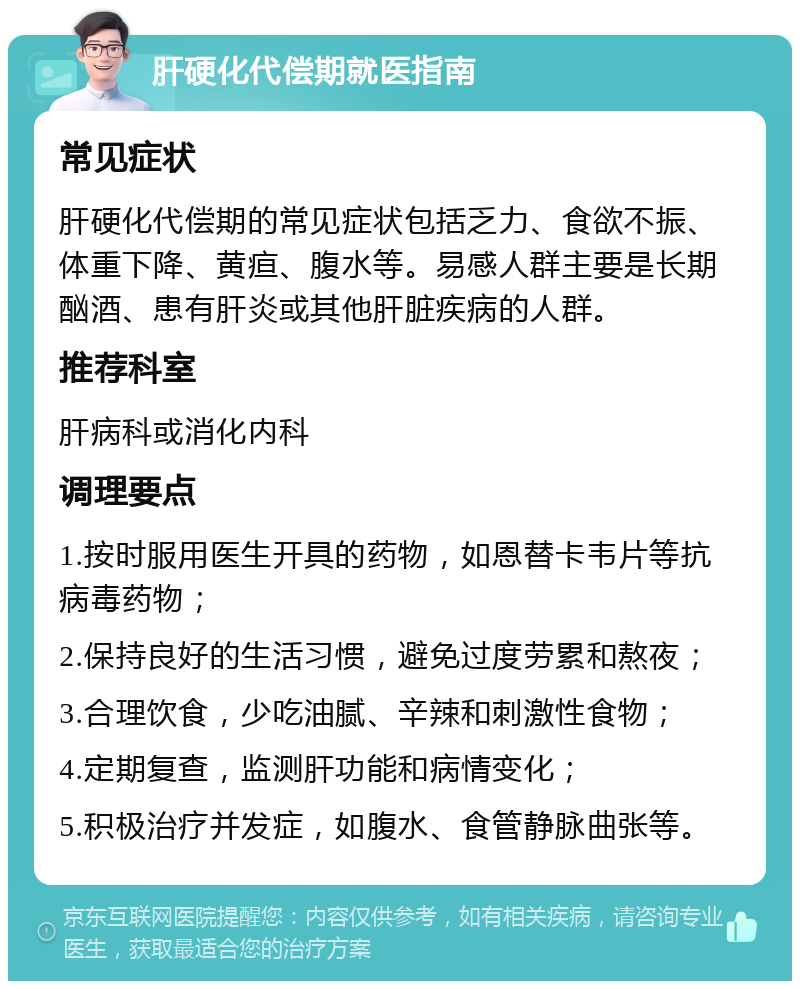 肝硬化代偿期就医指南 常见症状 肝硬化代偿期的常见症状包括乏力、食欲不振、体重下降、黄疸、腹水等。易感人群主要是长期酗酒、患有肝炎或其他肝脏疾病的人群。 推荐科室 肝病科或消化内科 调理要点 1.按时服用医生开具的药物，如恩替卡韦片等抗病毒药物； 2.保持良好的生活习惯，避免过度劳累和熬夜； 3.合理饮食，少吃油腻、辛辣和刺激性食物； 4.定期复查，监测肝功能和病情变化； 5.积极治疗并发症，如腹水、食管静脉曲张等。