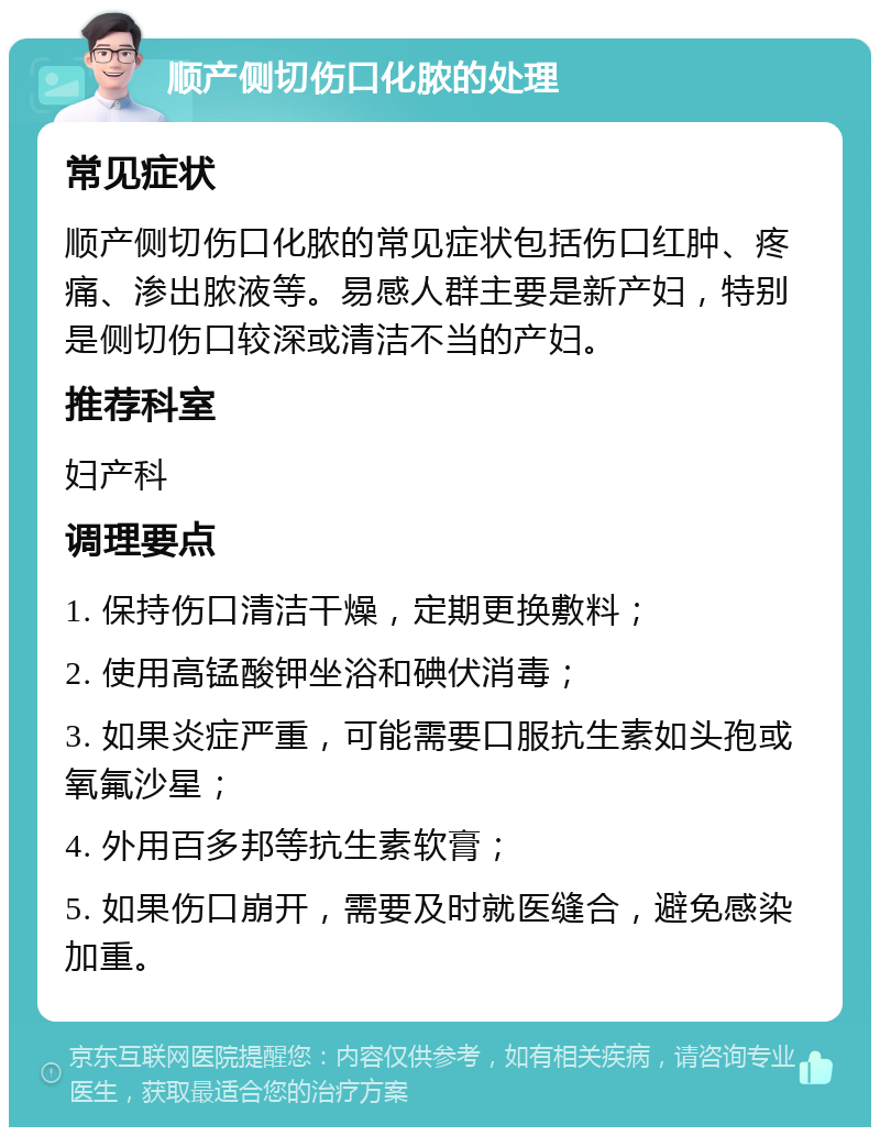 顺产侧切伤口化脓的处理 常见症状 顺产侧切伤口化脓的常见症状包括伤口红肿、疼痛、渗出脓液等。易感人群主要是新产妇，特别是侧切伤口较深或清洁不当的产妇。 推荐科室 妇产科 调理要点 1. 保持伤口清洁干燥，定期更换敷料； 2. 使用高锰酸钾坐浴和碘伏消毒； 3. 如果炎症严重，可能需要口服抗生素如头孢或氧氟沙星； 4. 外用百多邦等抗生素软膏； 5. 如果伤口崩开，需要及时就医缝合，避免感染加重。