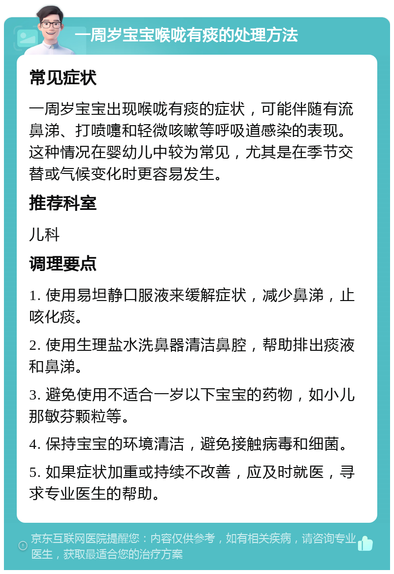 一周岁宝宝喉咙有痰的处理方法 常见症状 一周岁宝宝出现喉咙有痰的症状，可能伴随有流鼻涕、打喷嚏和轻微咳嗽等呼吸道感染的表现。这种情况在婴幼儿中较为常见，尤其是在季节交替或气候变化时更容易发生。 推荐科室 儿科 调理要点 1. 使用易坦静口服液来缓解症状，减少鼻涕，止咳化痰。 2. 使用生理盐水洗鼻器清洁鼻腔，帮助排出痰液和鼻涕。 3. 避免使用不适合一岁以下宝宝的药物，如小儿那敏芬颗粒等。 4. 保持宝宝的环境清洁，避免接触病毒和细菌。 5. 如果症状加重或持续不改善，应及时就医，寻求专业医生的帮助。