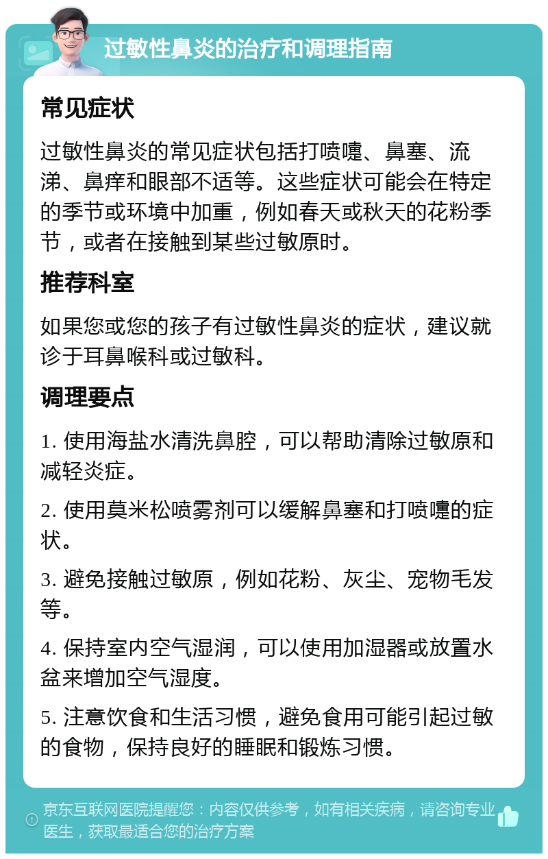 过敏性鼻炎的治疗和调理指南 常见症状 过敏性鼻炎的常见症状包括打喷嚏、鼻塞、流涕、鼻痒和眼部不适等。这些症状可能会在特定的季节或环境中加重，例如春天或秋天的花粉季节，或者在接触到某些过敏原时。 推荐科室 如果您或您的孩子有过敏性鼻炎的症状，建议就诊于耳鼻喉科或过敏科。 调理要点 1. 使用海盐水清洗鼻腔，可以帮助清除过敏原和减轻炎症。 2. 使用莫米松喷雾剂可以缓解鼻塞和打喷嚏的症状。 3. 避免接触过敏原，例如花粉、灰尘、宠物毛发等。 4. 保持室内空气湿润，可以使用加湿器或放置水盆来增加空气湿度。 5. 注意饮食和生活习惯，避免食用可能引起过敏的食物，保持良好的睡眠和锻炼习惯。