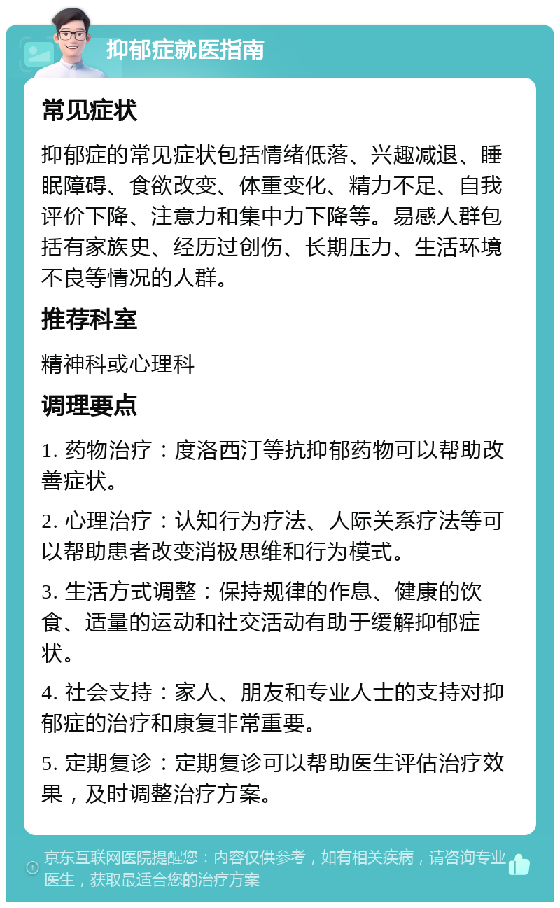 抑郁症就医指南 常见症状 抑郁症的常见症状包括情绪低落、兴趣减退、睡眠障碍、食欲改变、体重变化、精力不足、自我评价下降、注意力和集中力下降等。易感人群包括有家族史、经历过创伤、长期压力、生活环境不良等情况的人群。 推荐科室 精神科或心理科 调理要点 1. 药物治疗：度洛西汀等抗抑郁药物可以帮助改善症状。 2. 心理治疗：认知行为疗法、人际关系疗法等可以帮助患者改变消极思维和行为模式。 3. 生活方式调整：保持规律的作息、健康的饮食、适量的运动和社交活动有助于缓解抑郁症状。 4. 社会支持：家人、朋友和专业人士的支持对抑郁症的治疗和康复非常重要。 5. 定期复诊：定期复诊可以帮助医生评估治疗效果，及时调整治疗方案。