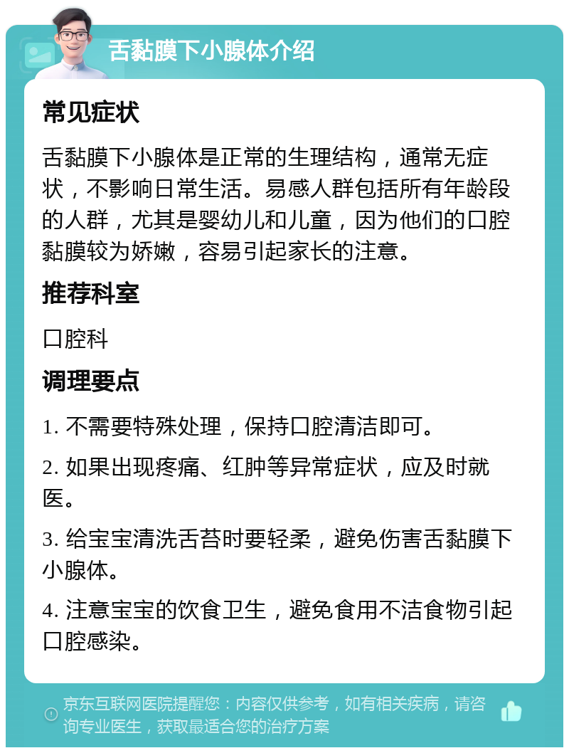 舌黏膜下小腺体介绍 常见症状 舌黏膜下小腺体是正常的生理结构，通常无症状，不影响日常生活。易感人群包括所有年龄段的人群，尤其是婴幼儿和儿童，因为他们的口腔黏膜较为娇嫩，容易引起家长的注意。 推荐科室 口腔科 调理要点 1. 不需要特殊处理，保持口腔清洁即可。 2. 如果出现疼痛、红肿等异常症状，应及时就医。 3. 给宝宝清洗舌苔时要轻柔，避免伤害舌黏膜下小腺体。 4. 注意宝宝的饮食卫生，避免食用不洁食物引起口腔感染。