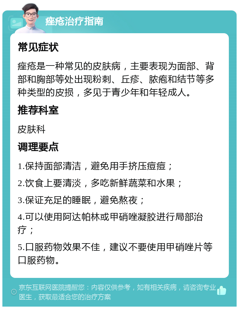 痤疮治疗指南 常见症状 痤疮是一种常见的皮肤病，主要表现为面部、背部和胸部等处出现粉刺、丘疹、脓疱和结节等多种类型的皮损，多见于青少年和年轻成人。 推荐科室 皮肤科 调理要点 1.保持面部清洁，避免用手挤压痘痘； 2.饮食上要清淡，多吃新鲜蔬菜和水果； 3.保证充足的睡眠，避免熬夜； 4.可以使用阿达帕林或甲硝唑凝胶进行局部治疗； 5.口服药物效果不佳，建议不要使用甲硝唑片等口服药物。