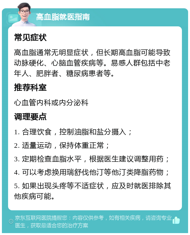 高血脂就医指南 常见症状 高血脂通常无明显症状，但长期高血脂可能导致动脉硬化、心脑血管疾病等。易感人群包括中老年人、肥胖者、糖尿病患者等。 推荐科室 心血管内科或内分泌科 调理要点 1. 合理饮食，控制油脂和盐分摄入； 2. 适量运动，保持体重正常； 3. 定期检查血脂水平，根据医生建议调整用药； 4. 可以考虑换用瑞舒伐他汀等他汀类降脂药物； 5. 如果出现头疼等不适症状，应及时就医排除其他疾病可能。