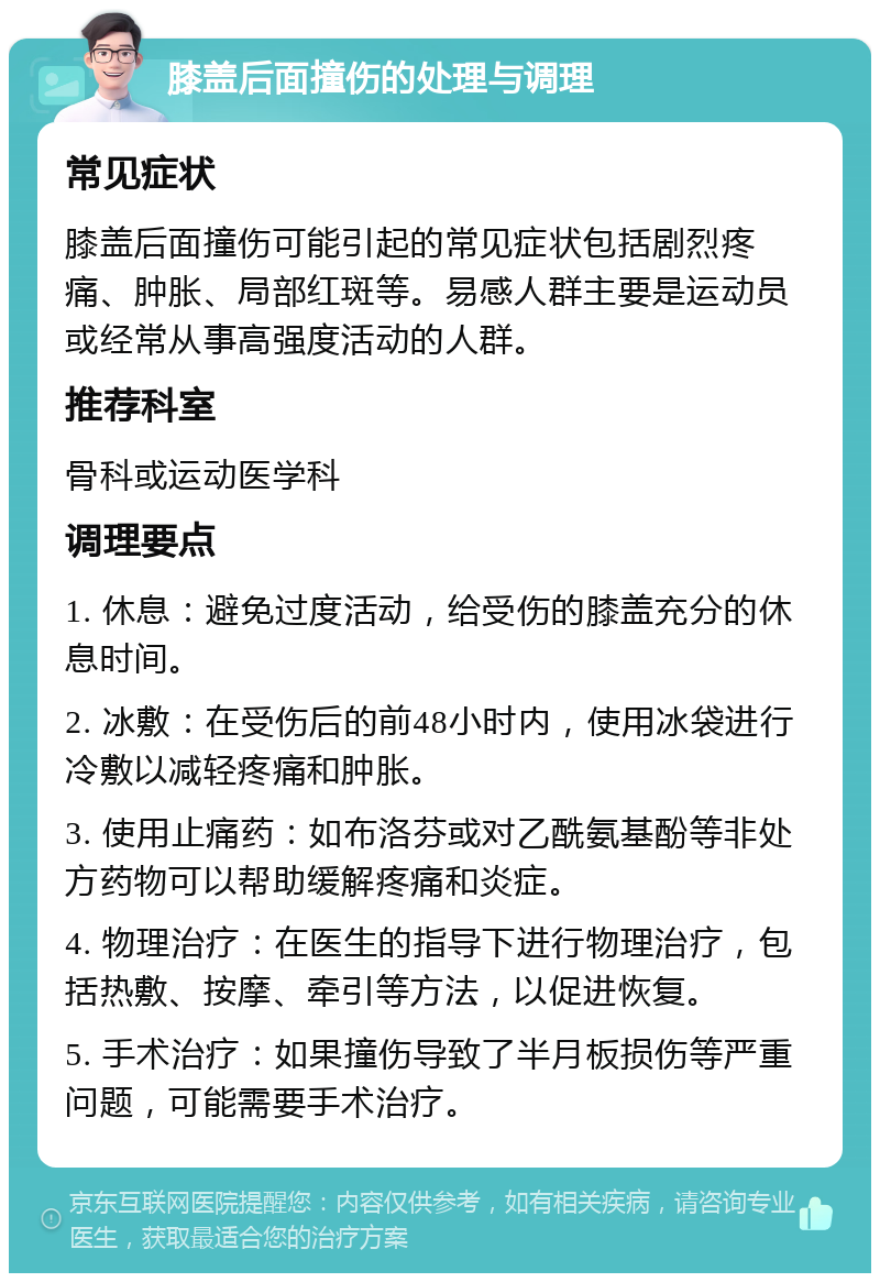 膝盖后面撞伤的处理与调理 常见症状 膝盖后面撞伤可能引起的常见症状包括剧烈疼痛、肿胀、局部红斑等。易感人群主要是运动员或经常从事高强度活动的人群。 推荐科室 骨科或运动医学科 调理要点 1. 休息：避免过度活动，给受伤的膝盖充分的休息时间。 2. 冰敷：在受伤后的前48小时内，使用冰袋进行冷敷以减轻疼痛和肿胀。 3. 使用止痛药：如布洛芬或对乙酰氨基酚等非处方药物可以帮助缓解疼痛和炎症。 4. 物理治疗：在医生的指导下进行物理治疗，包括热敷、按摩、牵引等方法，以促进恢复。 5. 手术治疗：如果撞伤导致了半月板损伤等严重问题，可能需要手术治疗。