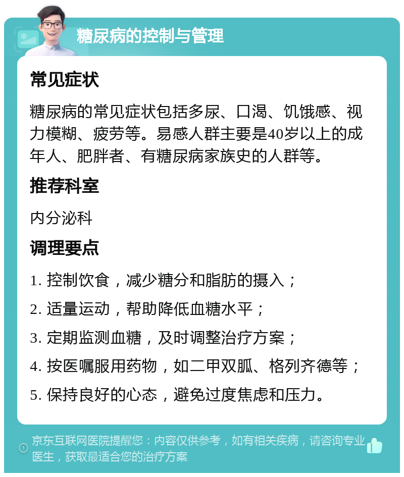 糖尿病的控制与管理 常见症状 糖尿病的常见症状包括多尿、口渴、饥饿感、视力模糊、疲劳等。易感人群主要是40岁以上的成年人、肥胖者、有糖尿病家族史的人群等。 推荐科室 内分泌科 调理要点 1. 控制饮食，减少糖分和脂肪的摄入； 2. 适量运动，帮助降低血糖水平； 3. 定期监测血糖，及时调整治疗方案； 4. 按医嘱服用药物，如二甲双胍、格列齐德等； 5. 保持良好的心态，避免过度焦虑和压力。