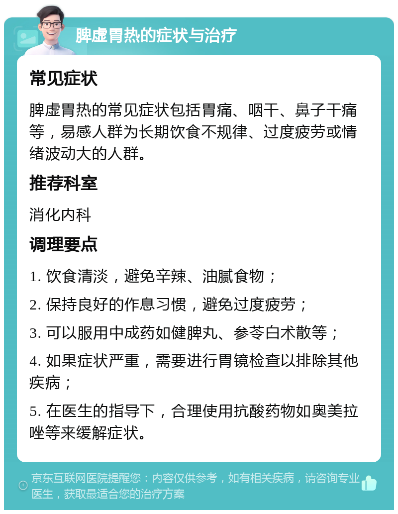 脾虚胃热的症状与治疗 常见症状 脾虚胃热的常见症状包括胃痛、咽干、鼻子干痛等，易感人群为长期饮食不规律、过度疲劳或情绪波动大的人群。 推荐科室 消化内科 调理要点 1. 饮食清淡，避免辛辣、油腻食物； 2. 保持良好的作息习惯，避免过度疲劳； 3. 可以服用中成药如健脾丸、参苓白术散等； 4. 如果症状严重，需要进行胃镜检查以排除其他疾病； 5. 在医生的指导下，合理使用抗酸药物如奥美拉唑等来缓解症状。