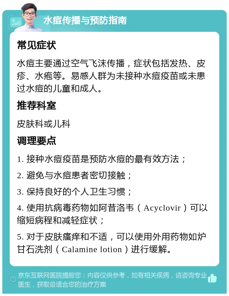 水痘传播与预防指南 常见症状 水痘主要通过空气飞沫传播，症状包括发热、皮疹、水疱等。易感人群为未接种水痘疫苗或未患过水痘的儿童和成人。 推荐科室 皮肤科或儿科 调理要点 1. 接种水痘疫苗是预防水痘的最有效方法； 2. 避免与水痘患者密切接触； 3. 保持良好的个人卫生习惯； 4. 使用抗病毒药物如阿昔洛韦（Acyclovir）可以缩短病程和减轻症状； 5. 对于皮肤瘙痒和不适，可以使用外用药物如炉甘石洗剂（Calamine lotion）进行缓解。