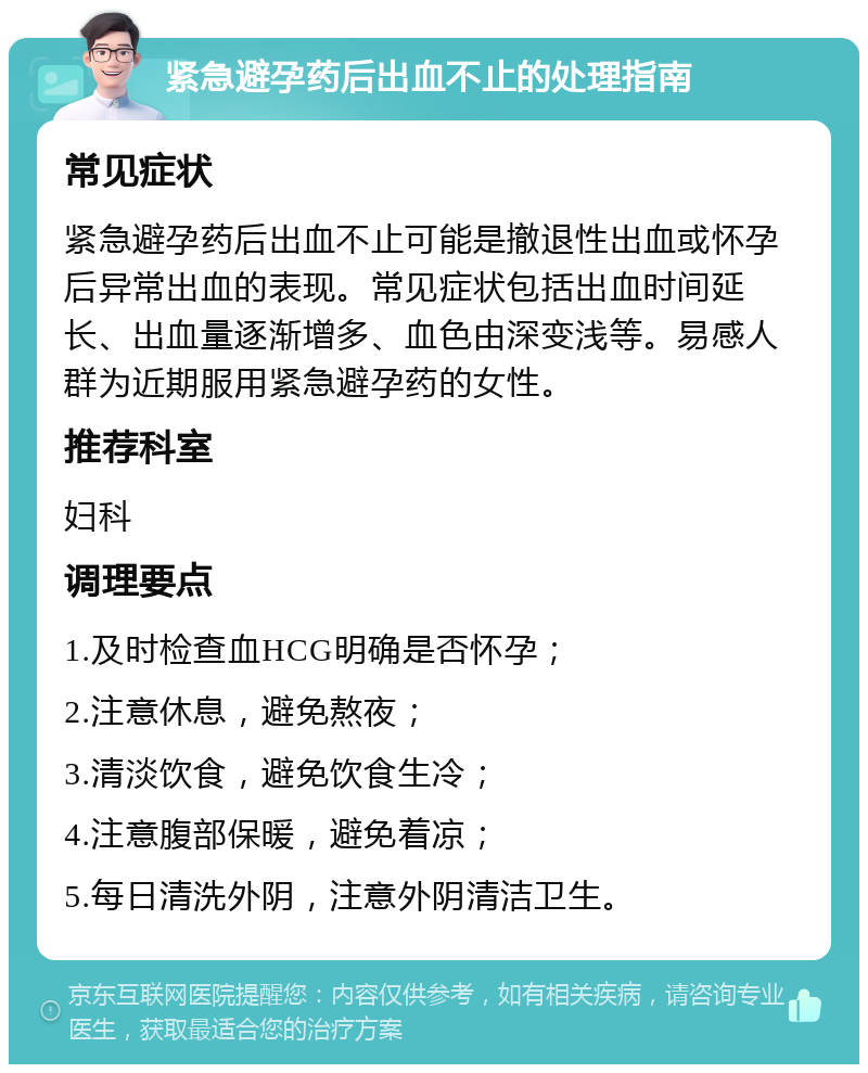 紧急避孕药后出血不止的处理指南 常见症状 紧急避孕药后出血不止可能是撤退性出血或怀孕后异常出血的表现。常见症状包括出血时间延长、出血量逐渐增多、血色由深变浅等。易感人群为近期服用紧急避孕药的女性。 推荐科室 妇科 调理要点 1.及时检查血HCG明确是否怀孕； 2.注意休息，避免熬夜； 3.清淡饮食，避免饮食生冷； 4.注意腹部保暖，避免着凉； 5.每日清洗外阴，注意外阴清洁卫生。