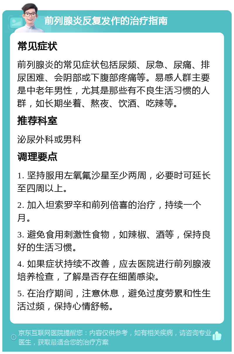 前列腺炎反复发作的治疗指南 常见症状 前列腺炎的常见症状包括尿频、尿急、尿痛、排尿困难、会阴部或下腹部疼痛等。易感人群主要是中老年男性，尤其是那些有不良生活习惯的人群，如长期坐着、熬夜、饮酒、吃辣等。 推荐科室 泌尿外科或男科 调理要点 1. 坚持服用左氧氟沙星至少两周，必要时可延长至四周以上。 2. 加入坦索罗辛和前列倍喜的治疗，持续一个月。 3. 避免食用刺激性食物，如辣椒、酒等，保持良好的生活习惯。 4. 如果症状持续不改善，应去医院进行前列腺液培养检查，了解是否存在细菌感染。 5. 在治疗期间，注意休息，避免过度劳累和性生活过频，保持心情舒畅。