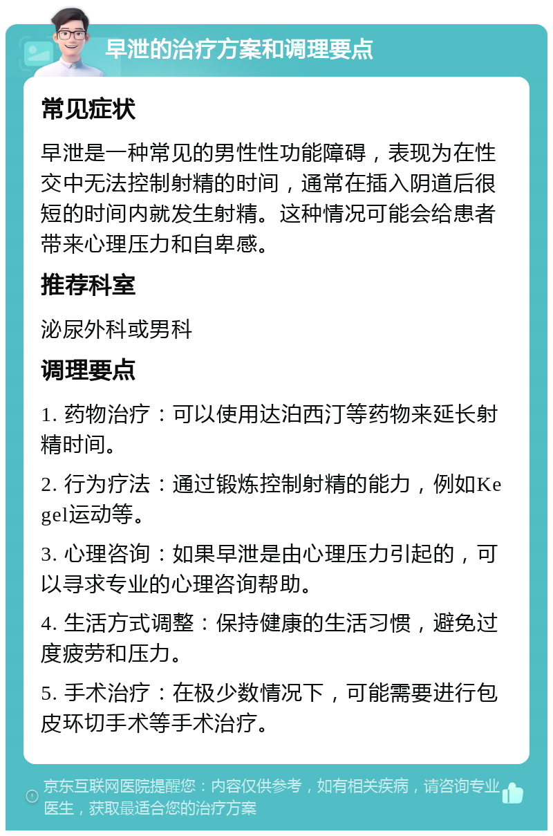 早泄的治疗方案和调理要点 常见症状 早泄是一种常见的男性性功能障碍，表现为在性交中无法控制射精的时间，通常在插入阴道后很短的时间内就发生射精。这种情况可能会给患者带来心理压力和自卑感。 推荐科室 泌尿外科或男科 调理要点 1. 药物治疗：可以使用达泊西汀等药物来延长射精时间。 2. 行为疗法：通过锻炼控制射精的能力，例如Kegel运动等。 3. 心理咨询：如果早泄是由心理压力引起的，可以寻求专业的心理咨询帮助。 4. 生活方式调整：保持健康的生活习惯，避免过度疲劳和压力。 5. 手术治疗：在极少数情况下，可能需要进行包皮环切手术等手术治疗。