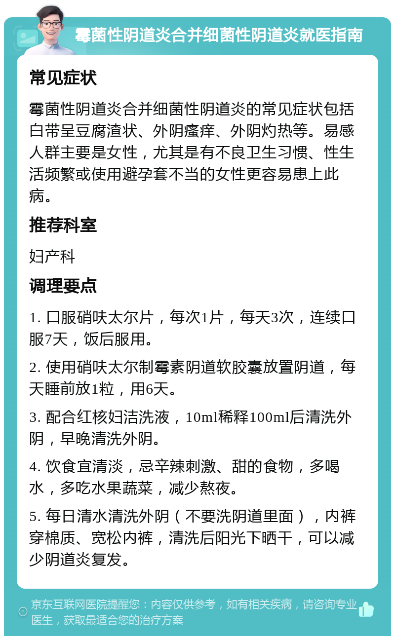 霉菌性阴道炎合并细菌性阴道炎就医指南 常见症状 霉菌性阴道炎合并细菌性阴道炎的常见症状包括白带呈豆腐渣状、外阴瘙痒、外阴灼热等。易感人群主要是女性，尤其是有不良卫生习惯、性生活频繁或使用避孕套不当的女性更容易患上此病。 推荐科室 妇产科 调理要点 1. 口服硝呋太尔片，每次1片，每天3次，连续口服7天，饭后服用。 2. 使用硝呋太尔制霉素阴道软胶囊放置阴道，每天睡前放1粒，用6天。 3. 配合红核妇洁洗液，10ml稀释100ml后清洗外阴，早晚清洗外阴。 4. 饮食宜清淡，忌辛辣刺激、甜的食物，多喝水，多吃水果蔬菜，减少熬夜。 5. 每日清水清洗外阴（不要洗阴道里面），内裤穿棉质、宽松内裤，清洗后阳光下晒干，可以减少阴道炎复发。