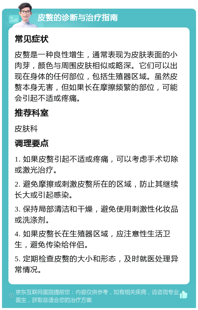 皮赘的诊断与治疗指南 常见症状 皮赘是一种良性增生，通常表现为皮肤表面的小肉芽，颜色与周围皮肤相似或略深。它们可以出现在身体的任何部位，包括生殖器区域。虽然皮赘本身无害，但如果长在摩擦频繁的部位，可能会引起不适或疼痛。 推荐科室 皮肤科 调理要点 1. 如果皮赘引起不适或疼痛，可以考虑手术切除或激光治疗。 2. 避免摩擦或刺激皮赘所在的区域，防止其继续长大或引起感染。 3. 保持局部清洁和干燥，避免使用刺激性化妆品或洗涤剂。 4. 如果皮赘长在生殖器区域，应注意性生活卫生，避免传染给伴侣。 5. 定期检查皮赘的大小和形态，及时就医处理异常情况。