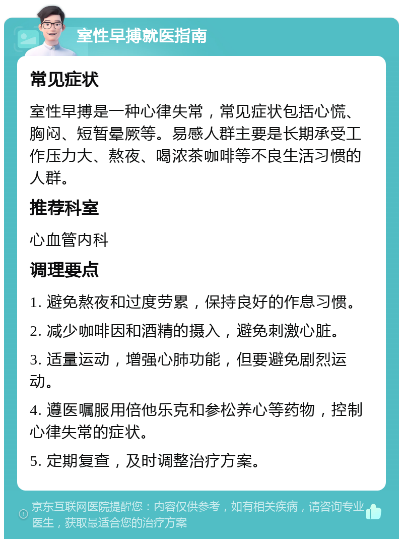 室性早搏就医指南 常见症状 室性早搏是一种心律失常，常见症状包括心慌、胸闷、短暂晕厥等。易感人群主要是长期承受工作压力大、熬夜、喝浓茶咖啡等不良生活习惯的人群。 推荐科室 心血管内科 调理要点 1. 避免熬夜和过度劳累，保持良好的作息习惯。 2. 减少咖啡因和酒精的摄入，避免刺激心脏。 3. 适量运动，增强心肺功能，但要避免剧烈运动。 4. 遵医嘱服用倍他乐克和参松养心等药物，控制心律失常的症状。 5. 定期复查，及时调整治疗方案。