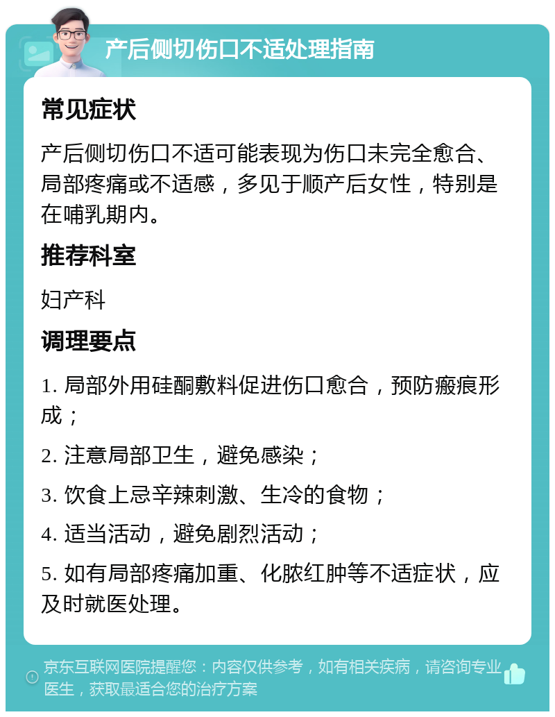 产后侧切伤口不适处理指南 常见症状 产后侧切伤口不适可能表现为伤口未完全愈合、局部疼痛或不适感，多见于顺产后女性，特别是在哺乳期内。 推荐科室 妇产科 调理要点 1. 局部外用硅酮敷料促进伤口愈合，预防瘢痕形成； 2. 注意局部卫生，避免感染； 3. 饮食上忌辛辣刺激、生冷的食物； 4. 适当活动，避免剧烈活动； 5. 如有局部疼痛加重、化脓红肿等不适症状，应及时就医处理。