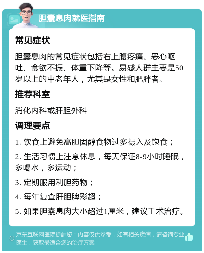 胆囊息肉就医指南 常见症状 胆囊息肉的常见症状包括右上腹疼痛、恶心呕吐、食欲不振、体重下降等。易感人群主要是50岁以上的中老年人，尤其是女性和肥胖者。 推荐科室 消化内科或肝胆外科 调理要点 1. 饮食上避免高胆固醇食物过多摄入及饱食； 2. 生活习惯上注意休息，每天保证8-9小时睡眠，多喝水，多运动； 3. 定期服用利胆药物； 4. 每年复查肝胆脾彩超； 5. 如果胆囊息肉大小超过1厘米，建议手术治疗。