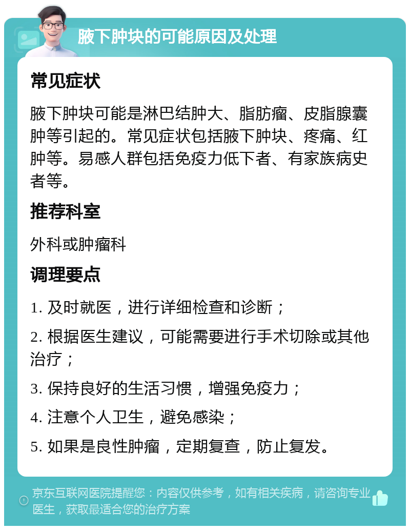 腋下肿块的可能原因及处理 常见症状 腋下肿块可能是淋巴结肿大、脂肪瘤、皮脂腺囊肿等引起的。常见症状包括腋下肿块、疼痛、红肿等。易感人群包括免疫力低下者、有家族病史者等。 推荐科室 外科或肿瘤科 调理要点 1. 及时就医，进行详细检查和诊断； 2. 根据医生建议，可能需要进行手术切除或其他治疗； 3. 保持良好的生活习惯，增强免疫力； 4. 注意个人卫生，避免感染； 5. 如果是良性肿瘤，定期复查，防止复发。