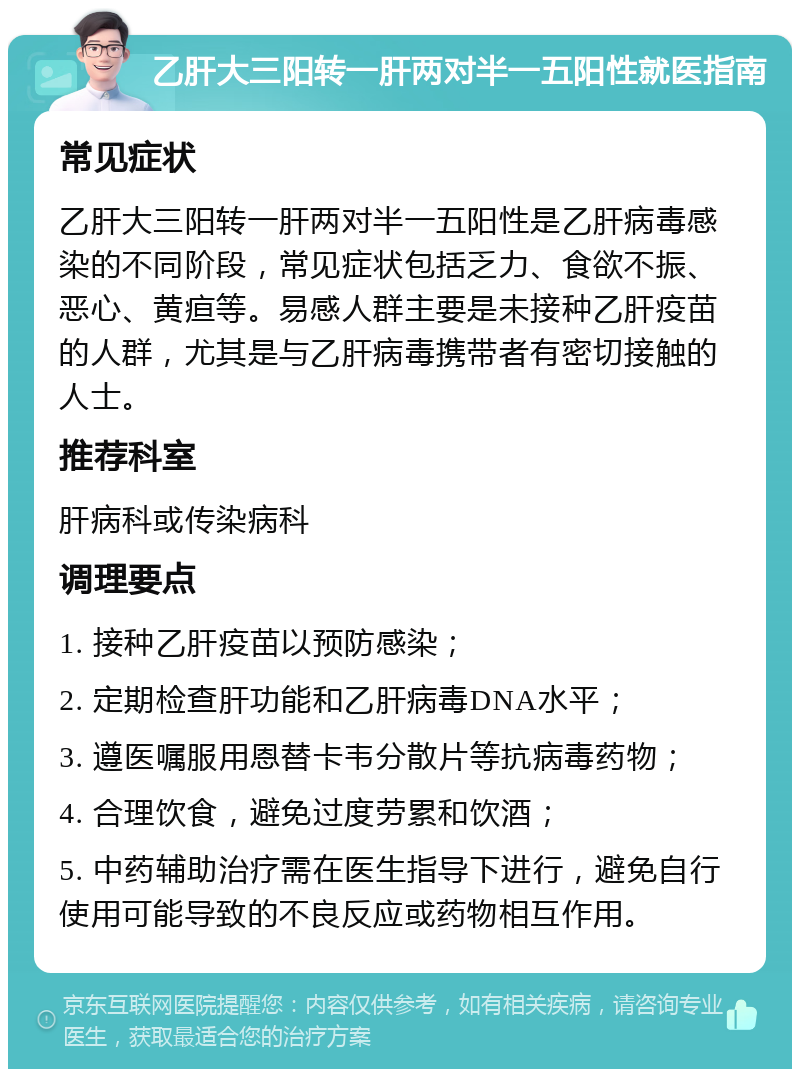 乙肝大三阳转一肝两对半一五阳性就医指南 常见症状 乙肝大三阳转一肝两对半一五阳性是乙肝病毒感染的不同阶段，常见症状包括乏力、食欲不振、恶心、黄疸等。易感人群主要是未接种乙肝疫苗的人群，尤其是与乙肝病毒携带者有密切接触的人士。 推荐科室 肝病科或传染病科 调理要点 1. 接种乙肝疫苗以预防感染； 2. 定期检查肝功能和乙肝病毒DNA水平； 3. 遵医嘱服用恩替卡韦分散片等抗病毒药物； 4. 合理饮食，避免过度劳累和饮酒； 5. 中药辅助治疗需在医生指导下进行，避免自行使用可能导致的不良反应或药物相互作用。