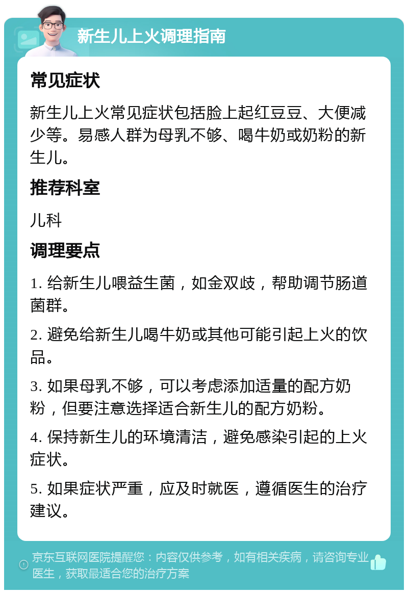 新生儿上火调理指南 常见症状 新生儿上火常见症状包括脸上起红豆豆、大便减少等。易感人群为母乳不够、喝牛奶或奶粉的新生儿。 推荐科室 儿科 调理要点 1. 给新生儿喂益生菌，如金双歧，帮助调节肠道菌群。 2. 避免给新生儿喝牛奶或其他可能引起上火的饮品。 3. 如果母乳不够，可以考虑添加适量的配方奶粉，但要注意选择适合新生儿的配方奶粉。 4. 保持新生儿的环境清洁，避免感染引起的上火症状。 5. 如果症状严重，应及时就医，遵循医生的治疗建议。